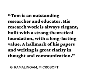 A quote from G. Ramalingam PhD’93 says, “Tom is an outstanding researcher and educator. His research work is always elegant, built with a strong theoretical foundation, with a long-lasting value. A hallmark of his papers and writing is great clarity in thought and communication.”