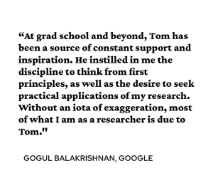 A quote attributed to Gogul Balakrishnan PhD’07 syas, “At grad school and beyond, Tom has been a source of constant support and inspiration. He instilled in me the discipline to think from first principles, as well as the desire to seek practical applications of my research. Without an iota of exaggeration, most of what I am as a researcher is due to Tom."