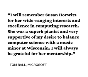 A quote attributed to Tom Ball PhD’93 says, “I will remember Susan Horwitz for her wide-ranging interests and excellence in computing research. She was a superb pianist and very supportive of my desire to balance computer science with a music minor at Wisconsin. I will always be grateful for her mentorship.” 