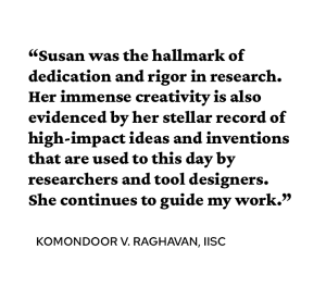 A quote attributed to Komondoor V. Raghavan PhD’03 says, “Susan was the hallmark of dedication and rigor in research. Her immense creativity is also evidenced by her stellar record of high-impact ideas and inventions that are used to this day by researchers and tool designers. She continues to guide my work.” 