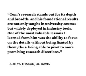 A quote attributed to Aditya Thakur PhD’14 says, “Tom's research stands out for its depth and breadth, and his foundational results are not only taught in university courses but widely deployed in industry tools. One of the most valuable lessons I learned from him was the ability to focus on the details without being fixated by them, thus, being able to pivot to more promising research directions.” 