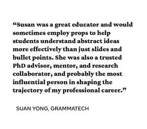 A quote attributed to Suan Yong PhD’04 says, “Susan was a great educator and would sometimes employ props to help students understand abstract ideas more effectively than just slides and bullet points. She was also a trusted PhD advisor, mentor, and research collaborator, and probably the most influential person in shaping the trajectory of my professional career.”