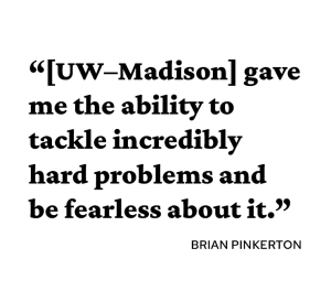 "UW-Madison gave me the ability to tackle incredibly hard problems and be fearless about it."