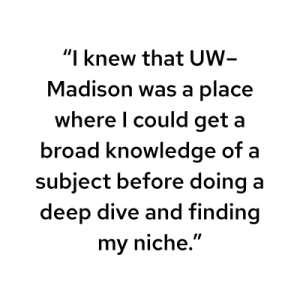 "I knew that UW–Madison was a place where I could get a broad knowledge of a subject before doing a deep dive and finding my niche."