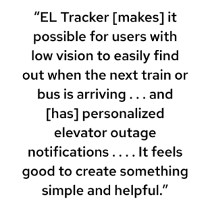 “EL Tracker [makes] it possible for users with low vision to easily find out when the next train or bus is arriving . . . and [has] personalized elevator outage notifications . . . . It feels good to create something simple and helpful.”