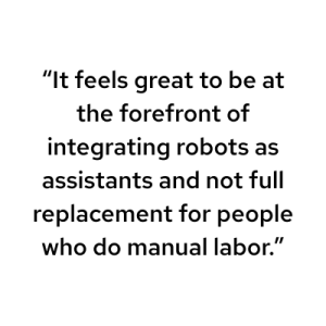 It feels great to be at the forefront of integrating robots as assistants and not full replacement for people who do manual labor.