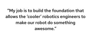 My job is to build the foundation that allows the “cooler” robotics engineers to make our robot do something awesome.