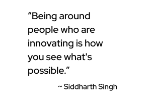 Being around people who are innovating is how you see what's possible.