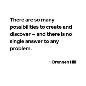"There are so many possibilities to create and discover — and there is no single answer to any problem."